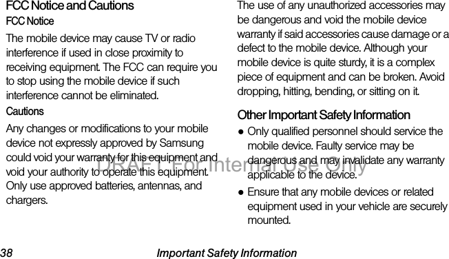 38 Important Safety InformationFCC Notice and CautionsFCC NoticeThe mobile device may cause TV or radio interference if used in close proximity to receiving equipment. The FCC can require you to stop using the mobile device if such interference cannot be eliminated. CautionsAny changes or modifications to your mobile device not expressly approved by Samsung could void your warranty for this equipment and void your authority to operate this equipment. Only use approved batteries, antennas, and chargers. The use of any unauthorized accessories may be dangerous and void the mobile device warranty if said accessories cause damage or a defect to the mobile device. Although your mobile device is quite sturdy, it is a complex piece of equipment and can be broken. Avoid dropping, hitting, bending, or sitting on it.Other Important Safety Information●Only qualified personnel should service the mobile device. Faulty service may be dangerous and may invalidate any warranty applicable to the device.●Ensure that any mobile devices or related equipment used in your vehicle are securely mounted.DRAFT For Internal Use Only
