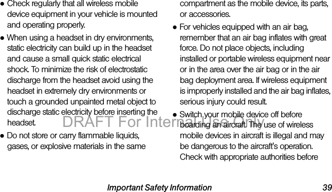 Important Safety Information 39●Check regularly that all wireless mobile device equipment in your vehicle is mounted and operating properly.●When using a headset in dry environments, static electricity can build up in the headset and cause a small quick static electrical shock. To minimize the risk of electrostatic discharge from the headset avoid using the headset in extremely dry environments or touch a grounded unpainted metal object to discharge static electricity before inserting the headset.●Do not store or carry flammable liquids, gases, or explosive materials in the same compartment as the mobile device, its parts, or accessories.●For vehicles equipped with an air bag, remember that an air bag inflates with great force. Do not place objects, including installed or portable wireless equipment near or in the area over the air bag or in the air bag deployment area. If wireless equipment is improperly installed and the air bag inflates, serious injury could result.●Switch your mobile device off before boarding an aircraft. The use of wireless mobile devices in aircraft is illegal and may be dangerous to the aircraft's operation. Check with appropriate authorities before DRAFT For Internal Use Only