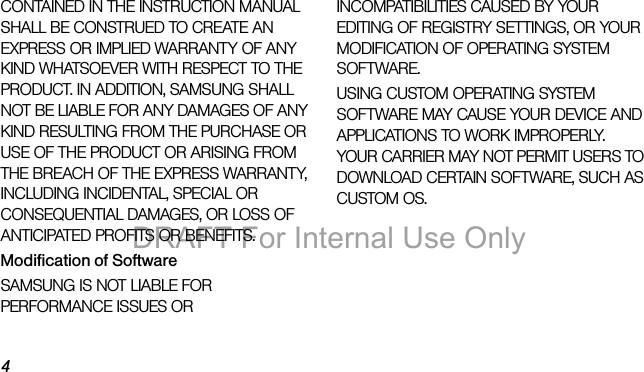 4CONTAINED IN THE INSTRUCTION MANUAL SHALL BE CONSTRUED TO CREATE AN EXPRESS OR IMPLIED WARRANTY OF ANY KIND WHATSOEVER WITH RESPECT TO THE PRODUCT. IN ADDITION, SAMSUNG SHALL NOT BE LIABLE FOR ANY DAMAGES OF ANY KIND RESULTING FROM THE PURCHASE OR USE OF THE PRODUCT OR ARISING FROM THE BREACH OF THE EXPRESS WARRANTY, INCLUDING INCIDENTAL, SPECIAL OR CONSEQUENTIAL DAMAGES, OR LOSS OF ANTICIPATED PROFITS OR BENEFITS.Modification of SoftwareSAMSUNG IS NOT LIABLE FOR PERFORMANCE ISSUES OR INCOMPATIBILITIES CAUSED BY YOUR EDITING OF REGISTRY SETTINGS, OR YOUR MODIFICATION OF OPERATING SYSTEM SOFTWARE. USING CUSTOM OPERATING SYSTEM SOFTWARE MAY CAUSE YOUR DEVICE AND APPLICATIONS TO WORK IMPROPERLY. YOUR CARRIER MAY NOT PERMIT USERS TO DOWNLOAD CERTAIN SOFTWARE, SUCH AS CUSTOM OS.DRAFT For Internal Use Only