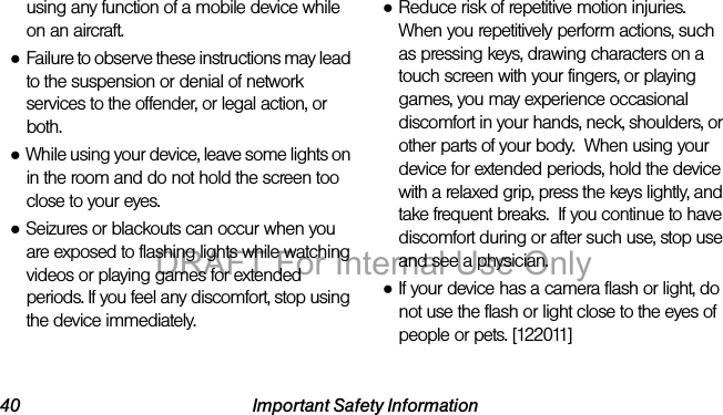 40 Important Safety Informationusing any function of a mobile device while on an aircraft.●Failure to observe these instructions may lead to the suspension or denial of network services to the offender, or legal action, or both.●While using your device, leave some lights on in the room and do not hold the screen too close to your eyes.●Seizures or blackouts can occur when you are exposed to flashing lights while watching videos or playing games for extended periods. If you feel any discomfort, stop using the device immediately.●Reduce risk of repetitive motion injuries.  When you repetitively perform actions, such as pressing keys, drawing characters on a touch screen with your fingers, or playing games, you may experience occasional discomfort in your hands, neck, shoulders, or other parts of your body.  When using your device for extended periods, hold the device with a relaxed grip, press the keys lightly, and take frequent breaks.  If you continue to have discomfort during or after such use, stop use and see a physician.●If your device has a camera flash or light, do not use the flash or light close to the eyes of people or pets. [122011]DRAFT For Internal Use Only