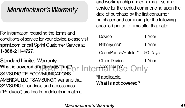 Manufacturer’s Warranty 41For information regarding the terms and conditions of service for your device, please visit sprint.com or call Sprint Customer Service at 1-888-211-4727.Standard Limited WarrantyWhat is covered and for how long?SAMSUNG TELECOMMUNICATIONS AMERICA, LLC (“SAMSUNG”) warrants that SAMSUNG’s handsets and accessories (“Products”) are free from defects in material and workmanship under normal use and service for the period commencing upon the date of purchase by the first consumer purchaser and continuing for the following specified period of time after that date:*If applicable.What is not covered?Manufacturer’s WarrantyDevice 1 YearBattery(ies)* 1 YearCase/Pouch/Holster* 90 DaysOther Device Accessories*1 YearDRAFT For Internal Use Only