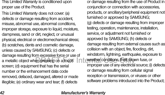 42 Manufacturer’s WarrantyThis Limited Warranty is conditioned upon proper use of the Product. This Limited Warranty does not cover: (a) defects or damage resulting from accident, misuse, abnormal use, abnormal conditions, improper storage, exposure to liquid, moisture, dampness, sand or dirt, neglect, or unusual physical, electrical or electromechanical stress; (b) scratches, dents and cosmetic damage, unless caused by SAMSUNG; (c) defects or damage resulting from excessive force or use of a metallic object when pressing on a touch screen; (d) equipment that has the serial number or the enhancement data code removed, defaced, damaged, altered or made illegible; (e) ordinary wear and tear; (f) defects or damage resulting from the use of Product in conjunction or connection with accessories, products, or ancillary/peripheral equipment not furnished or approved by SAMSUNG; (g) defects or damage resulting from improper testing, operation, maintenance, installation, service, or adjustment not furnished or approved by SAMSUNG; (h) defects or damage resulting from external causes such as collision with an object, fire, flooding, dirt, windstorm, lightning, earthquake, exposure to weather conditions, theft, blown fuse, or improper use of any electrical source; (i) defects or damage resulting from cellular signal reception or transmission, or viruses or other software problems introduced into the Product; DRAFT For Internal Use Only