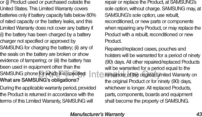 Manufacturer’s Warranty 43or (j) Product used or purchased outside the United States. This Limited Warranty covers batteries only if battery capacity falls below 80% of rated capacity or the battery leaks, and this Limited Warranty does not cover any battery if (i) the battery has been charged by a battery charger not specified or approved by SAMSUNG for charging the battery; (ii) any of the seals on the battery are broken or show evidence of tampering; or (iii) the battery has been used in equipment other than the SAMSUNG phone for which it is specified.What are SAMSUNG’s obligations?During the applicable warranty period, provided the Product is returned in accordance with the terms of this Limited Warranty, SAMSUNG will repair or replace the Product, at SAMSUNG’s sole option, without charge. SAMSUNG may, at SAMSUNG’s sole option, use rebuilt, reconditioned, or new parts or components when repairing any Product, or may replace the Product with a rebuilt, reconditioned or new Product. Repaired/replaced cases, pouches and holsters will be warranted for a period of ninety (90) days. All other repaired/replaced Products will be warranted for a period equal to the remainder of the original Limited Warranty on the original Product or for ninety (90) days, whichever is longer. All replaced Products, parts, components, boards and equipment shall become the property of SAMSUNG. DRAFT For Internal Use Only