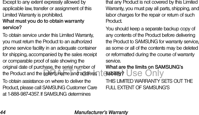 44 Manufacturer’s WarrantyExcept to any extent expressly allowed by applicable law, transfer or assignment of this Limited Warranty is prohibited.What must you do to obtain warranty service?To obtain service under this Limited Warranty, you must return the Product to an authorized phone service facility in an adequate container for shipping, accompanied by the sales receipt or comparable proof of sale showing the original date of purchase, the serial number of the Product and the seller’s name and address. To obtain assistance on where to deliver the Product, please call SAMSUNG Customer Care at 1-888-987-4357. If SAMSUNG determines that any Product is not covered by this Limited Warranty, you must pay all parts, shipping, and labor charges for the repair or return of such Product.You should keep a separate backup copy of any contents of the Product before delivering the Product to SAMSUNG for warranty service, as some or all of the contents may be deleted or reformatted during the course of warranty service.What are the limits on SAMSUNG’s liability?THIS LIMITED WARRANTY SETS OUT THE FULL EXTENT OF SAMSUNG’S DRAFT For Internal Use Only