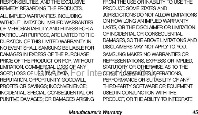 Manufacturer’s Warranty 45RESPONSIBILITIES, AND THE EXCLUSIVE REMEDY REGARDING THE PRODUCTS. ALL IMPLIED WARRANTIES, INCLUDING WITHOUT LIMITATION, IMPLIED WARRANTIES OF MERCHANTABILITY AND FITNESS FOR A PARTICULAR PURPOSE, ARE LIMITED TO THE DURATION OF THIS LIMITED WARRANTY. IN NO EVENT SHALL SAMSUNG BE LIABLE FOR DAMAGES IN EXCESS OF THE PURCHASE PRICE OF THE PRODUCT OR FOR, WITHOUT LIMITATION, COMMERCIAL LOSS OF ANY SORT; LOSS OF USE, TIME, DATA, REPUTATION, OPPORTUNITY, GOODWILL, PROFITS OR SAVINGS; INCONVENIENCE; INCIDENTAL, SPECIAL, CONSEQUENTIAL OR PUNITIVE DAMAGES; OR DAMAGES ARISING FROM THE USE OR INABILITY TO USE THE PRODUCT. SOME STATES AND JURISDICTIONS DO NOT ALLOW LIMITATIONS ON HOW LONG AN IMPLIED WARRANTY LASTS, OR THE DISCLAIMER OR LIMITATION OF INCIDENTAL OR CONSEQUENTIAL DAMAGES, SO THE ABOVE LIMITATIONS AND DISCLAIMERS MAY NOT APPLY TO YOU.SAMSUNG MAKES NO WARRANTIES OR REPRESENTATIONS, EXPRESS OR IMPLIED, STATUTORY OR OTHERWISE, AS TO THE QUALITY, CAPABILITIES, OPERATIONS, PERFORMANCE OR SUITABILITY OF ANY THIRD-PARTY SOFTWARE OR EQUIPMENT USED IN CONJUNCTION WITH THE PRODUCT, OR THE ABILITY TO INTEGRATE DRAFT For Internal Use Only