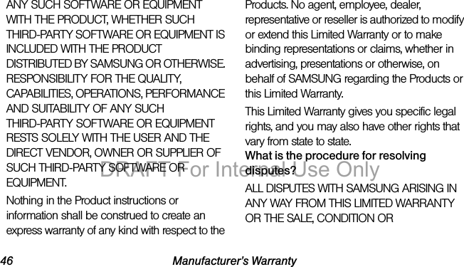 46 Manufacturer’s WarrantyANY SUCH SOFTWARE OR EQUIPMENT WITH THE PRODUCT, WHETHER SUCH THIRD-PARTY SOFTWARE OR EQUIPMENT IS INCLUDED WITH THE PRODUCT DISTRIBUTED BY SAMSUNG OR OTHERWISE. RESPONSIBILITY FOR THE QUALITY, CAPABILITIES, OPERATIONS, PERFORMANCE AND SUITABILITY OF ANY SUCH THIRD-PARTY SOFTWARE OR EQUIPMENT RESTS SOLELY WITH THE USER AND THE DIRECT VENDOR, OWNER OR SUPPLIER OF SUCH THIRD-PARTY SOFTWARE OR EQUIPMENT.Nothing in the Product instructions or information shall be construed to create an express warranty of any kind with respect to the Products. No agent, employee, dealer, representative or reseller is authorized to modify or extend this Limited Warranty or to make binding representations or claims, whether in advertising, presentations or otherwise, on behalf of SAMSUNG regarding the Products or this Limited Warranty.This Limited Warranty gives you specific legal rights, and you may also have other rights that vary from state to state.What is the procedure for resolving disputes?ALL DISPUTES WITH SAMSUNG ARISING IN ANY WAY FROM THIS LIMITED WARRANTY OR THE SALE, CONDITION OR DRAFT For Internal Use Only