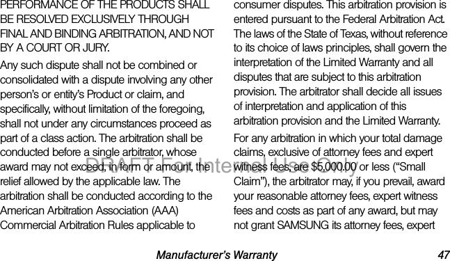 Manufacturer’s Warranty 47PERFORMANCE OF THE PRODUCTS SHALL BE RESOLVED EXCLUSIVELY THROUGH FINAL AND BINDING ARBITRATION, AND NOT BY A COURT OR JURY. Any such dispute shall not be combined or consolidated with a dispute involving any other person’s or entity’s Product or claim, and specifically, without limitation of the foregoing, shall not under any circumstances proceed as part of a class action. The arbitration shall be conducted before a single arbitrator, whose award may not exceed, in form or amount, the relief allowed by the applicable law. The arbitration shall be conducted according to the American Arbitration Association (AAA) Commercial Arbitration Rules applicable to consumer disputes. This arbitration provision is entered pursuant to the Federal Arbitration Act. The laws of the State of Texas, without reference to its choice of laws principles, shall govern the interpretation of the Limited Warranty and all disputes that are subject to this arbitration provision. The arbitrator shall decide all issues of interpretation and application of this arbitration provision and the Limited Warranty.For any arbitration in which your total damage claims, exclusive of attorney fees and expert witness fees, are $5,000.00 or less (“Small Claim”), the arbitrator may, if you prevail, award your reasonable attorney fees, expert witness fees and costs as part of any award, but may not grant SAMSUNG its attorney fees, expert DRAFT For Internal Use Only