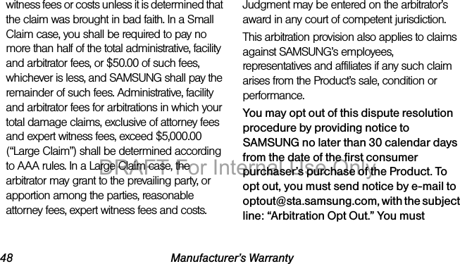 48 Manufacturer’s Warrantywitness fees or costs unless it is determined that the claim was brought in bad faith. In a Small Claim case, you shall be required to pay no more than half of the total administrative, facility and arbitrator fees, or $50.00 of such fees, whichever is less, and SAMSUNG shall pay the remainder of such fees. Administrative, facility and arbitrator fees for arbitrations in which your total damage claims, exclusive of attorney fees and expert witness fees, exceed $5,000.00 (“Large Claim”) shall be determined according to AAA rules. In a Large Claim case, the arbitrator may grant to the prevailing party, or apportion among the parties, reasonable attorney fees, expert witness fees and costs. Judgment may be entered on the arbitrator’s award in any court of competent jurisdiction.This arbitration provision also applies to claims against SAMSUNG’s employees, representatives and affiliates if any such claim arises from the Product’s sale, condition or performance.You may opt out of this dispute resolution procedure by providing notice to SAMSUNG no later than 30 calendar days from the date of the first consumer purchaser’s purchase of the Product. To opt out, you must send notice by e-mail to optout@sta.samsung.com, with the subject line: “Arbitration Opt Out.” You must DRAFT For Internal Use Only