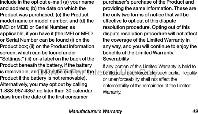 Manufacturer’s Warranty 49include in the opt out e-mail (a) your name and address; (b) the date on which the Product was purchased; (c) the Product model name or model number; and (d) the IMEI or MEID or Serial Number, as applicable, if you have it (the IMEI or MEID or Serial Number can be found (i) on the Product box; (ii) on the Product information screen, which can be found under “Settings;” (iii) on a label on the back of the Product beneath the battery, if the battery is removable; and (iv) on the outside of the Product if the battery is not removable). Alternatively, you may opt out by calling 1-888-987-4357 no later than 30 calendar days from the date of the first consumer purchaser’s purchase of the Product and providing the same information. These are the only two forms of notice that will be effective to opt out of this dispute resolution procedure. Opting out of this dispute resolution procedure will not affect the coverage of the Limited Warranty in any way, and you will continue to enjoy the benefits of the Limited Warranty.SeverabilityIf any portion of this Limited Warranty is held to be illegal or unenforceable, such partial illegality or unenforceability shall not affect the enforceability of the remainder of the Limited Warranty.DRAFT For Internal Use Only