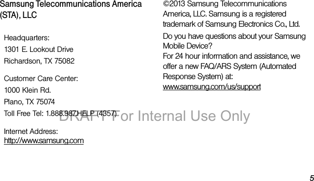 5Samsung Telecommunications America (STA), LLC©2013 Samsung Telecommunications America, LLC. Samsung is a registered trademark of Samsung Electronics Co., Ltd.Do you have questions about your Samsung Mobile Device?For 24 hour information and assistance, we offer a new FAQ/ARS System (Automated Response System) at:www.samsung.com/us/supportHeadquarters:1301 E. Lookout DriveRichardson, TX 75082Customer Care Center:1000 Klein Rd.Plano, TX 75074Toll Free Tel: 1.888.987.HELP (4357)Internet Address: http://www.samsung.comDRAFT For Internal Use Only