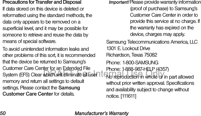 50 Manufacturer’s WarrantyPrecautions for Transfer and DisposalIf data stored on this device is deleted or reformatted using the standard methods, the data only appears to be removed on a superficial level, and it may be possible for someone to retrieve and reuse the data by means of special software.To avoid unintended information leaks and other problems of this sort, it is recommended that the device be returned to Samsung’s Customer Care Center for an Extended File System (EFS) Clear which will eliminate all user memory and return all settings to default settings. Please contact the Samsung Customer Care Center for details.Important! Please provide warranty information (proof of purchase) to Samsung’s Customer Care Center in order to provide this service at no charge. If the warranty has expired on the device, charges may apply.Samsung Telecommunications America, LLC1301 E. Lookout DriveRichardson, Texas 75082Phone: 1-800-SAMSUNGPhone: 1-888-987-HELP (4357)No reproduction in whole or in part allowed without prior written approval. Specifications and availability subject to change without notice. [111611]DRAFT For Internal Use Only