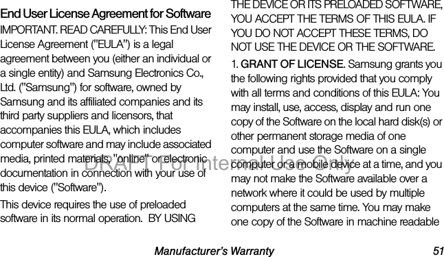 Manufacturer’s Warranty 51End User License Agreement for SoftwareIMPORTANT. READ CAREFULLY: This End User License Agreement ("EULA") is a legal agreement between you (either an individual or a single entity) and Samsung Electronics Co., Ltd. ("Samsung") for software, owned by Samsung and its affiliated companies and its third party suppliers and licensors, that accompanies this EULA, which includes computer software and may include associated media, printed materials, "online" or electronic documentation in connection with your use of this device ("Software"). This device requires the use of preloaded software in its normal operation. BY USING THE DEVICE OR ITS PRELOADED SOFTWARE, YOU ACCEPT THE TERMS OF THIS EULA. IF YOU DO NOT ACCEPT THESE TERMS, DO NOT USE THE DEVICE OR THE SOFTWARE. 1. GRANT OF LICENSE. Samsung grants you the following rights provided that you comply with all terms and conditions of this EULA: You may install, use, access, display and run one copy of the Software on the local hard disk(s) or other permanent storage media of one computer and use the Software on a single computer or a mobile device at a time, and you may not make the Software available over a network where it could be used by multiple computers at the same time. You may make one copy of the Software in machine readable DRAFT For Internal Use Only