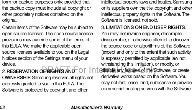 52 Manufacturer’s Warrantyform for backup purposes only; provided that the backup copy must include all copyright or other proprietary notices contained on the original.Certain items of the Software may be subject to open source licenses. The open source license provisions may override some of the terms of this EULA. We make the applicable open source licenses available to you on the Legal Notices section of the Settings menu of your device.2. RESERVATION OF RIGHTS AND OWNERSHIP. Samsung reserves all rights not expressly granted to you in this EULA. The Software is protected by copyright and other intellectual property laws and treaties. Samsung or its suppliers own the title, copyright and other intellectual property rights in the Software. The Software is licensed, not sold.3. LIMITATIONS ON END USER RIGHTS. You may not reverse engineer, decompile, disassemble, or otherwise attempt to discover the source code or algorithms of, the Software (except and only to the extent that such activity is expressly permitted by applicable law not withstanding this limitation), or modify, or disable any features of, the Software, or create derivative works based on the Software. You may not rent, lease, lend, sublicense or provide commercial hosting services with the Software.DRAFT For Internal Use Only