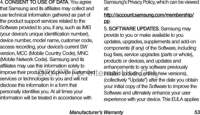 Manufacturer’s Warranty 534. CONSENT TO USE OF DATA. You agree that Samsung and its affiliates may collect and use technical information gathered as part of the product support services related to the Software provided to you, if any, such as IMEI (your device’s unique identification number), device number, model name, customer code, access recording, your device’s current SW version, MCC (Mobile Country Code), MNC (Mobile Network Code). Samsung and its affiliates may use this information solely to improve their products or to provide customized services or technologies to you and will not disclose this information in a form that personally identifies you. At all times your information will be treated in accordance with Samsung’s Privacy Policy, which can be viewed at: http://account.samsung.com/membership/pp.5. SOFTWARE UPDATES. Samsung may provide to you or make available to you updates, upgrades, supplements and add-on components (if any) of the Software, including bug fixes, service upgrades (parts or whole), products or devices, and updates and enhancements to any software previously installed (including entirely new versions), (collectively “Update”) after the date you obtain your initial copy of the Software to improve the Software and ultimately enhance your user experience with your device. This EULA applies DRAFT For Internal Use Only