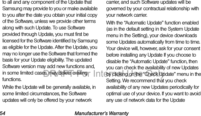 54 Manufacturer’s Warrantyto all and any component of the Update that Samsung may provide to you or make available to you after the date you obtain your initial copy of the Software, unless we provide other terms along with such Update. To use Software provided through Update, you must first be licensed for the Software identified by Samsung as eligible for the Update. After the Update, you may no longer use the Software that formed the basis for your Update eligibility. The updated Software version may add new functions and, in some limited cases, may delete existing functions.While the Update will be generally available, in some limited circumstances, the Software updates will only be offered by your network carrier, and such Software updates will be governed by your contractual relationship with your network carrier.With the “Automatic Update” function enabled (as in the default setting in the System Update menu in the Setting), your device downloads some Updates automatically from time to time. Your device will, however, ask for your consent before installing any Update If you choose to disable the “Automatic Update” function, then you can check the availability of new Updates by clicking on the “Check Update” menu in the Setting. We recommend that you check availability of any new Updates periodically for optimal use of your device. If you want to avoid any use of network data for the Update DRAFT For Internal Use Only