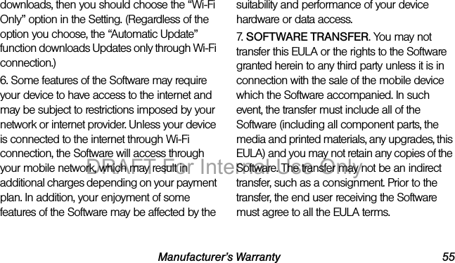 Manufacturer’s Warranty 55downloads, then you should choose the “Wi-Fi Only” option in the Setting. (Regardless of the option you choose, the “Automatic Update” function downloads Updates only through Wi-Fi connection.)6. Some features of the Software may require your device to have access to the internet and may be subject to restrictions imposed by your network or internet provider. Unless your device is connected to the internet through Wi-Fi connection, the Software will access through your mobile network, which may result in additional charges depending on your payment plan. In addition, your enjoyment of some features of the Software may be affected by the suitability and performance of your device hardware or data access.7. SOFTWARE TRANSFER. You may not transfer this EULA or the rights to the Software granted herein to any third party unless it is in connection with the sale of the mobile device which the Software accompanied. In such event, the transfer must include all of the Software (including all component parts, the media and printed materials, any upgrades, this EULA) and you may not retain any copies of the Software. The transfer may not be an indirect transfer, such as a consignment. Prior to the transfer, the end user receiving the Software must agree to all the EULA terms.DRAFT For Internal Use Only