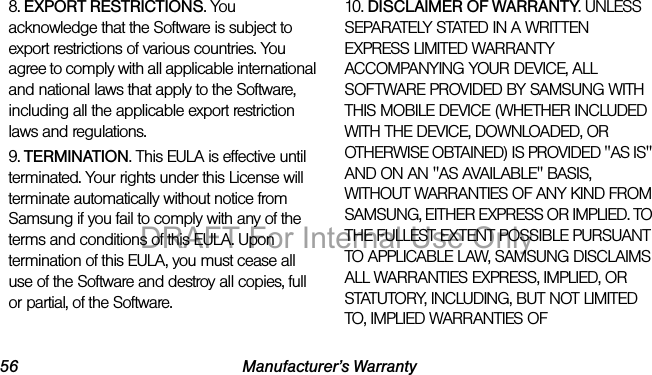 56 Manufacturer’s Warranty8. EXPORT RESTRICTIONS. You acknowledge that the Software is subject to export restrictions of various countries. You agree to comply with all applicable international and national laws that apply to the Software, including all the applicable export restriction laws and regulations.9. TERMINATION. This EULA is effective until terminated. Your rights under this License will terminate automatically without notice from Samsung if you fail to comply with any of the terms and conditions of this EULA. Upon termination of this EULA, you must cease all use of the Software and destroy all copies, full or partial, of the Software.10. DISCLAIMER OF WARRANTY. UNLESS SEPARATELY STATED IN A WRITTEN EXPRESS LIMITED WARRANTY ACCOMPANYING YOUR DEVICE, ALL SOFTWARE PROVIDED BY SAMSUNG WITH THIS MOBILE DEVICE (WHETHER INCLUDED WITH THE DEVICE, DOWNLOADED, OR OTHERWISE OBTAINED) IS PROVIDED "AS IS" AND ON AN "AS AVAILABLE" BASIS, WITHOUT WARRANTIES OF ANY KIND FROM SAMSUNG, EITHER EXPRESS OR IMPLIED. TO THE FULLEST EXTENT POSSIBLE PURSUANT TO APPLICABLE LAW, SAMSUNG DISCLAIMS ALL WARRANTIES EXPRESS, IMPLIED, OR STATUTORY, INCLUDING, BUT NOT LIMITED TO, IMPLIED WARRANTIES OF DRAFT For Internal Use Only
