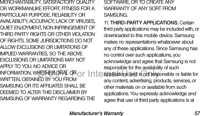 Manufacturer’s Warranty 57MERCHANTABILITY, SATISFACTORY QUALITY OR WORKMANLIKE EFFORT, FITNESS FOR A PARTICULAR PURPOSE, RELIABILITY OR AVAILABILITY, ACCURACY, LACK OF VIRUSES, QUIET ENJOYMENT, NON INFRINGEMENT OF THIRD PARTY RIGHTS OR OTHER VIOLATION OF RIGHTS. SOME JURISDICTIONS DO NOT ALLOW EXCLUSIONS OR LIMITATIONS OF IMPLIED WARRANTIES, SO THE ABOVE EXCLUSIONS OR LIMITATIONS MAY NOT APPLY TO YOU. NO ADVICE OR INFORMATION, WHETHER ORAL OR WRITTEN, OBTAINED BY YOU FROM SAMSUNG OR ITS AFFILIATES SHALL BE DEEMED TO ALTER THIS DISCLAIMER BY SAMSUNG OF WARRANTY REGARDING THE SOFTWARE, OR TO CREATE ANY WARRANTY OF ANY SORT FROM SAMSUNG. 11. THIRD-PARTY APPLICATIONS. Certain third party applications may be included with, or downloaded to this mobile device. Samsung makes no representations whatsoever about any of these applications. Since Samsung has no control over such applications, you acknowledge and agree that Samsung is not responsible for the availability of such applications and is not responsible or liable for any content, advertising, products, services, or other materials on or available from such applications. You expressly acknowledge and agree that use of third party applications is at DRAFT For Internal Use Only