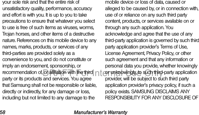 58 Manufacturer’s Warrantyyour sole risk and that the entire risk of unsatisfactory quality, performance, accuracy and effort is with you. It is up to you to take precautions to ensure that whatever you select to use is free of such items as viruses, worms, Trojan horses, and other items of a destructive nature. References on this mobile device to any names, marks, products, or services of any third-parties are provided solely as a convenience to you, and do not constitute or imply an endorsement, sponsorship, or recommendation of, or affiliation with the third party or its products and services. You agree that Samsung shall not be responsible or liable, directly or indirectly, for any damage or loss, including but not limited to any damage to the mobile device or loss of data, caused or alleged to be caused by, or in connection with, use of or reliance on any such third party content, products, or services available on or through any such application. You acknowledge and agree that the use of any third-party application is governed by such third party application provider's Terms of Use, License Agreement, Privacy Policy, or other such agreement and that any information or personal data you provide, whether knowingly or unknowingly, to such third-party application provider, will be subject to such third party application provider's privacy policy, if such a policy exists. SAMSUNG DISCLAIMS ANY RESPONSIBILITY FOR ANY DISCLOSURE OF DRAFT For Internal Use Only