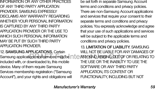 Manufacturer’s Warranty 59INFORMATION OR ANY OTHER PRACTICES OF ANY THIRD PARTY APPLICATION PROVIDER. SAMSUNG EXPRESSLY DISCLAIMS ANY WARRANTY REGARDING WHETHER YOUR PERSONAL INFORMATION IS CAPTURED BY ANY THIRD PARTY APPLICATION PROVIDER OR THE USE TO WHICH SUCH PERSONAL INFORMATION MAY BE PUT BY SUCH THIRD PARTY APPLICATION PROVIDER.12. SAMSUNG APPLICATIONS. Certain Samsung applications and services may be included with, or downloaded to, this mobile device. Many of them require Samsung Services membership registration (“Samsung Account”), and your rights and obligations will be set forth in separate Samsung Account terms and conditions and privacy policies. There are non-Samsung Account applications and services that require your consent to their separate terms and conditions and privacy policies. You expressly acknowledge and agree that your use of such applications and services will be subject to the applicable terms and conditions and privacy policies.13. LIMITATION OF LIABILITY. SAMSUNG WILL NOT BE LIABLE FOR ANY DAMAGES OF ANY KIND ARISING OUT OF OR RELATING TO THE USE OR THE INABILITY TO USE THE SOFTWARE OR ANY THIRD PARTY APPLICATION, ITS CONTENT OR FUNCTIONALITY, INCLUDING BUT NOT DRAFT For Internal Use Only