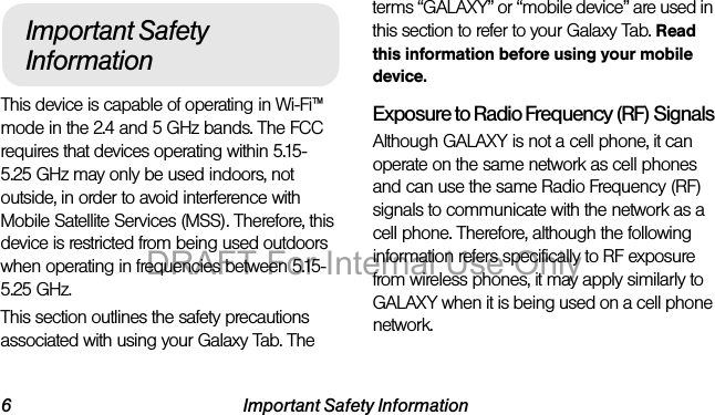 6 Important Safety InformationThis device is capable of operating in Wi-Fi™ mode in the 2.4 and 5 GHz bands. The FCC requires that devices operating within 5.15-5.25 GHz may only be used indoors, not outside, in order to avoid interference with Mobile Satellite Services (MSS). Therefore, this device is restricted from being used outdoors when operating in frequencies between 5.15-5.25 GHz.This section outlines the safety precautions associated with using your Galaxy Tab. The terms “GALAXY” or “mobile device” are used in this section to refer to your Galaxy Tab. Read this information before using your mobile device.Exposure to Radio Frequency (RF) SignalsAlthough GALAXY is not a cell phone, it can operate on the same network as cell phones and can use the same Radio Frequency (RF) signals to communicate with the network as a cell phone. Therefore, although the following information refers specifically to RF exposure from wireless phones, it may apply similarly to GALAXY when it is being used on a cell phone network.Important Safety InformationDRAFT For Internal Use Only