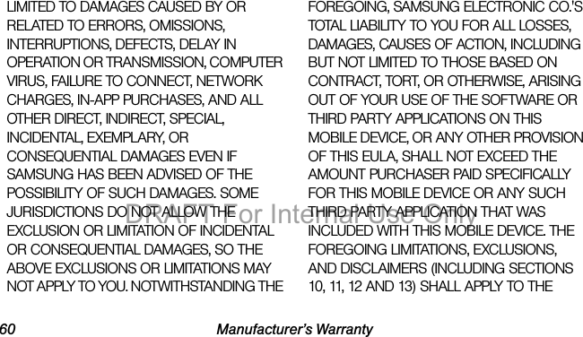 60 Manufacturer’s WarrantyLIMITED TO DAMAGES CAUSED BY OR RELATED TO ERRORS, OMISSIONS, INTERRUPTIONS, DEFECTS, DELAY IN OPERATION OR TRANSMISSION, COMPUTER VIRUS, FAILURE TO CONNECT, NETWORK CHARGES, IN-APP PURCHASES, AND ALL OTHER DIRECT, INDIRECT, SPECIAL, INCIDENTAL, EXEMPLARY, OR CONSEQUENTIAL DAMAGES EVEN IF SAMSUNG HAS BEEN ADVISED OF THE POSSIBILITY OF SUCH DAMAGES. SOME JURISDICTIONS DO NOT ALLOW THE EXCLUSION OR LIMITATION OF INCIDENTAL OR CONSEQUENTIAL DAMAGES, SO THE ABOVE EXCLUSIONS OR LIMITATIONS MAY NOT APPLY TO YOU. NOTWITHSTANDING THE FOREGOING, SAMSUNG ELECTRONIC CO.'S TOTAL LIABILITY TO YOU FOR ALL LOSSES, DAMAGES, CAUSES OF ACTION, INCLUDING BUT NOT LIMITED TO THOSE BASED ON CONTRACT, TORT, OR OTHERWISE, ARISING OUT OF YOUR USE OF THE SOFTWARE OR THIRD PARTY APPLICATIONS ON THIS MOBILE DEVICE, OR ANY OTHER PROVISION OF THIS EULA, SHALL NOT EXCEED THE AMOUNT PURCHASER PAID SPECIFICALLY FOR THIS MOBILE DEVICE OR ANY SUCH THIRD PARTY APPLICATION THAT WAS INCLUDED WITH THIS MOBILE DEVICE. THE FOREGOING LIMITATIONS, EXCLUSIONS, AND DISCLAIMERS (INCLUDING SECTIONS 10, 11, 12 AND 13) SHALL APPLY TO THE DRAFT For Internal Use Only