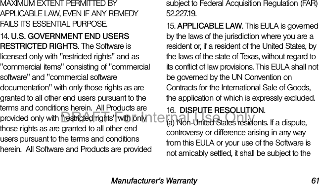 Manufacturer’s Warranty 61MAXIMUM EXTENT PERMITTED BY APPLICABLE LAW, EVEN IF ANY REMEDY FAILS ITS ESSENTIAL PURPOSE.14. U.S. GOVERNMENT END USERS RESTRICTED RIGHTS. The Software is licensed only with "restricted rights" and as "commercial items" consisting of "commercial software" and "commercial software documentation" with only those rights as are granted to all other end users pursuant to the terms and conditions herein. All Products are provided only with "restricted rights" with only those rights as are granted to all other end users pursuant to the terms and conditions herein. All Software and Products are provided subject to Federal Acquisition Regulation (FAR) 52.227.19. 15. APPLICABLE LAW. This EULA is governed by the laws of the jurisdiction where you are a resident or, if a resident of the United States, by the laws of the state of Texas, without regard to its conflict of law provisions. This EULA shall not be governed by the UN Convention on Contracts for the International Sale of Goods, the application of which is expressly excluded. 16. DISPUTE RESOLUTION. (a) Non-United States residents. If a dispute, controversy or difference arising in any way from this EULA or your use of the Software is not amicably settled, it shall be subject to the DRAFT For Internal Use Only