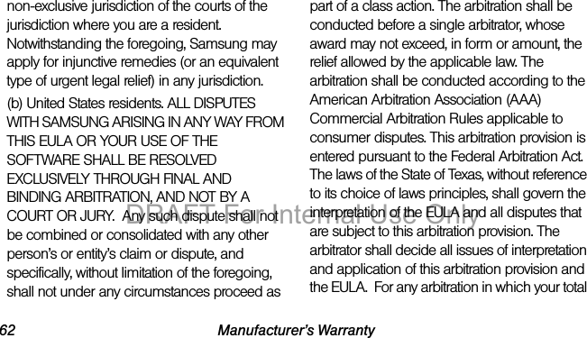 62 Manufacturer’s Warrantynon-exclusive jurisdiction of the courts of the jurisdiction where you are a resident. Notwithstanding the foregoing, Samsung may apply for injunctive remedies (or an equivalent type of urgent legal relief) in any jurisdiction.(b) United States residents. ALL DISPUTES WITH SAMSUNG ARISING IN ANY WAY FROM THIS EULA OR YOUR USE OF THE SOFTWARE SHALL BE RESOLVED EXCLUSIVELY THROUGH FINAL AND BINDING ARBITRATION, AND NOT BY A COURT OR JURY. Any such dispute shall not be combined or consolidated with any other person’s or entity’s claim or dispute, and specifically, without limitation of the foregoing, shall not under any circumstances proceed as part of a class action. The arbitration shall be conducted before a single arbitrator, whose award may not exceed, in form or amount, the relief allowed by the applicable law. The arbitration shall be conducted according to the American Arbitration Association (AAA) Commercial Arbitration Rules applicable to consumer disputes. This arbitration provision is entered pursuant to the Federal Arbitration Act. The laws of the State of Texas, without reference to its choice of laws principles, shall govern the interpretation of the EULA and all disputes that are subject to this arbitration provision. The arbitrator shall decide all issues of interpretation and application of this arbitration provision and the EULA. For any arbitration in which your total DRAFT For Internal Use Only