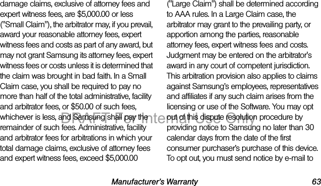 Manufacturer’s Warranty 63damage claims, exclusive of attorney fees and expert witness fees, are $5,000.00 or less ("Small Claim"), the arbitrator may, if you prevail, award your reasonable attorney fees, expert witness fees and costs as part of any award, but may not grant Samsung its attorney fees, expert witness fees or costs unless it is determined that the claim was brought in bad faith. In a Small Claim case, you shall be required to pay no more than half of the total administrative, facility and arbitrator fees, or $50.00 of such fees, whichever is less, and Samsung shall pay the remainder of such fees. Administrative, facility and arbitrator fees for arbitrations in which your total damage claims, exclusive of attorney fees and expert witness fees, exceed $5,000.00 ("Large Claim") shall be determined according to AAA rules. In a Large Claim case, the arbitrator may grant to the prevailing party, or apportion among the parties, reasonable attorney fees, expert witness fees and costs. Judgment may be entered on the arbitrator's award in any court of competent jurisdiction. This arbitration provision also applies to claims against Samsung’s employees, representatives and affiliates if any such claim arises from the licensing or use of the Software. You may opt out of this dispute resolution procedure by providing notice to Samsung no later than 30 calendar days from the date of the first consumer purchaser’s purchase of this device. To opt out, you must send notice by e-mail to DRAFT For Internal Use Only