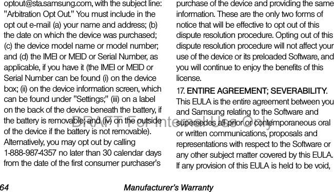 64 Manufacturer’s Warrantyoptout@sta.samsung.com, with the subject line: "Arbitration Opt Out." You must include in the opt out e-mail (a) your name and address; (b) the date on which the device was purchased; (c) the device model name or model number; and (d) the IMEI or MEID or Serial Number, as applicable, if you have it (the IMEI or MEID or Serial Number can be found (i) on the device box; (ii) on the device information screen, which can be found under "Settings;" (iii) on a label on the back of the device beneath the battery, if the battery is removable; and (iv) on the outside of the device if the battery is not removable). Alternatively, you may opt out by calling 1-888-987-4357 no later than 30 calendar days from the date of the first consumer purchaser's purchase of the device and providing the same information. These are the only two forms of notice that will be effective to opt out of this dispute resolution procedure. Opting out of this dispute resolution procedure will not affect your use of the device or its preloaded Software, and you will continue to enjoy the benefits of this license.17. ENTIRE AGREEMENT; SEVERABILITY. This EULA is the entire agreement between you and Samsung relating to the Software and supersedes all prior or contemporaneous oral or written communications, proposals and representations with respect to the Software or any other subject matter covered by this EULA. If any provision of this EULA is held to be void, DRAFT For Internal Use Only