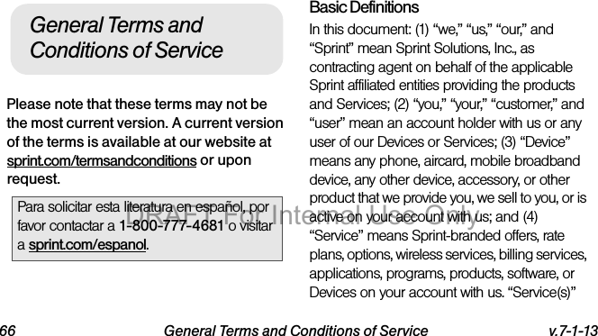 66 General Terms and Conditions of Service v.7-1-13Please note that these terms may not be the most current version. A current version of the terms is available at our website at sprint.com/termsandconditions or upon request.Basic DefinitionsIn this document: (1) “we,” “us,” “our,” and “Sprint” mean Sprint Solutions, Inc., as contracting agent on behalf of the applicable Sprint affiliated entities providing the products and Services; (2) “you,” “your,” “customer,” and “user” mean an account holder with us or any user of our Devices or Services; (3) “Device” means any phone, aircard, mobile broadband device, any other device, accessory, or other product that we provide you, we sell to you, or is active on your account with us; and (4) “Service” means Sprint-branded offers, rate plans, options, wireless services, billing services, applications, programs, products, software, or Devices on your account with us. “Service(s)” Para solicitar esta literatura en español, por favor contactar a 1-800-777-4681 o visitar a sprint.com/espanol.General Terms and Conditions of ServiceDRAFT For Internal Use Only