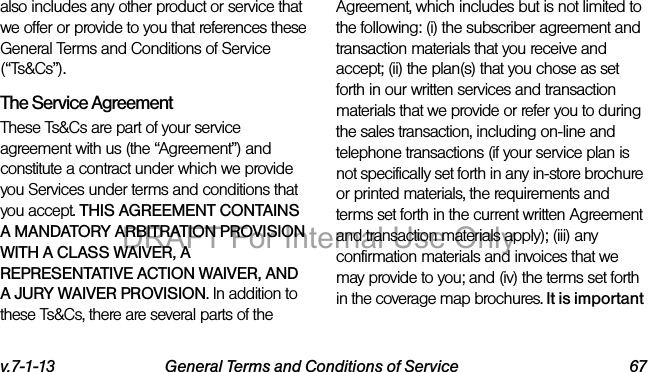v.7-1-13 General Terms and Conditions of Service 67also includes any other product or service that we offer or provide to you that references these General Terms and Conditions of Service (“Ts&Cs”).The Service Agreement These Ts&Cs are part of your service agreement with us (the “Agreement”) and constitute a contract under which we provide you Services under terms and conditions that you accept. THIS AGREEMENT CONTAINS A MANDATORY ARBITRATION PROVISION WITH A CLASS WAIVER, A REPRESENTATIVE ACTION WAIVER, AND A JURY WAIVER PROVISION. In addition to these Ts&Cs, there are several parts of the Agreement, which includes but is not limited to the following: (i) the subscriber agreement and transaction materials that you receive and accept; (ii) the plan(s) that you chose as set forth in our written services and transaction materials that we provide or refer you to during the sales transaction, including on-line and telephone transactions (if your service plan is not specifically set forth in any in-store brochure or printed materials, the requirements and terms set forth in the current written Agreement and transaction materials apply); (iii) any confirmation materials and invoices that we may provide to you; and (iv) the terms set forth in the coverage map brochures. It is important DRAFT For Internal Use Only