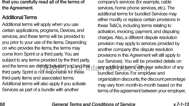 68 General Terms and Conditions of Service v.7-1-13that you carefully read all of the terms of the Agreement.Additional TermsAdditional terms will apply when you use certain applications, programs, Devices, and services, and these terms will be provided to you prior to your use of the items. Depending on who provides the items, the terms may come from Sprint or a third party. You are subject to any terms provided by the third party, and the terms are directly between you and that third party. Sprint is not responsible for these third-party items and associated terms. Additional terms will also apply if you activate Services as part of a bundle with another company’s services (for example, cable services, home phone services, etc.). The additional terms for bundled Services may either modify or replace certain provisions in these Ts&Cs, including terms relating to activation, invoicing, payment, and disputing charges. Also, a different dispute resolution provision may apply to services provided by another company (the dispute resolution provisions in this Agreement will still apply to our Services). You will be provided details on any additional terms with your selection of any bundled Service. For employee and organization discounts, the discount percentage may vary from month-to-month based on the terms of the agreement between your employer, DRAFT For Internal Use Only