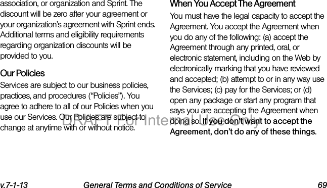 v.7-1-13 General Terms and Conditions of Service 69association, or organization and Sprint. The discount will be zero after your agreement or your organization’s agreement with Sprint ends. Additional terms and eligibility requirements regarding organization discounts will be provided to you.Our PoliciesServices are subject to our business policies, practices, and procedures (“Policies”). You agree to adhere to all of our Policies when you use our Services. Our Policies are subject to change at anytime with or without notice.When You Accept The AgreementYou must have the legal capacity to accept the Agreement. You accept the Agreement when you do any of the following: (a) accept the Agreement through any printed, oral, or electronic statement, including on the Web by electronically marking that you have reviewed and accepted; (b) attempt to or in any way use the Services; (c) pay for the Services; or (d) open any package or start any program that says you are accepting the Agreement when doing so. If you don’t want to accept the Agreement, don’t do any of these things.DRAFT For Internal Use Only