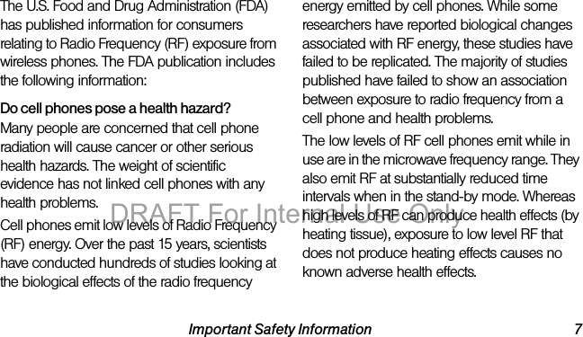 Important Safety Information 7The U.S. Food and Drug Administration (FDA) has published information for consumers relating to Radio Frequency (RF) exposure from wireless phones. The FDA publication includes the following information:Do cell phones pose a health hazard?Many people are concerned that cell phone radiation will cause cancer or other serious health hazards. The weight of scientific evidence has not linked cell phones with any health problems.Cell phones emit low levels of Radio Frequency (RF) energy. Over the past 15 years, scientists have conducted hundreds of studies looking at the biological effects of the radio frequency energy emitted by cell phones. While some researchers have reported biological changes associated with RF energy, these studies have failed to be replicated. The majority of studies published have failed to show an association between exposure to radio frequency from a cell phone and health problems.The low levels of RF cell phones emit while in use are in the microwave frequency range. They also emit RF at substantially reduced time intervals when in the stand-by mode. Whereas high levels of RF can produce health effects (by heating tissue), exposure to low level RF that does not produce heating effects causes no known adverse health effects.DRAFT For Internal Use Only