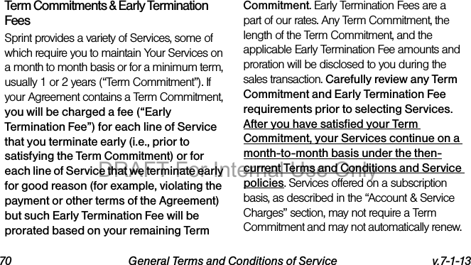 70 General Terms and Conditions of Service v.7-1-13Term Commitments & Early Termination FeesSprint provides a variety of Services, some of which require you to maintain Your Services on a month to month basis or for a minimum term, usually 1 or 2 years (“Term Commitment”). If your Agreement contains a Term Commitment, you will be charged a fee (“Early Termination Fee”) for each line of Service that you terminate early (i.e., prior to satisfying the Term Commitment) or for each line of Service that we terminate early for good reason (for example, violating the payment or other terms of the Agreement) but such Early Termination Fee will be prorated based on your remaining Term Commitment. Early Termination Fees are a part of our rates. Any Term Commitment, the length of the Term Commitment, and the applicable Early Termination Fee amounts and proration will be disclosed to you during the sales transaction. Carefully review any Term Commitment and Early Termination Fee requirements prior to selecting Services. After you have satisfied your Term Commitment, your Services continue on a month-to-month basis under the then-current Terms and Conditions and Service policies. Services offered on a subscription basis, as described in the “Account & Service Charges” section, may not require a Term Commitment and may not automatically renew. DRAFT For Internal Use Only