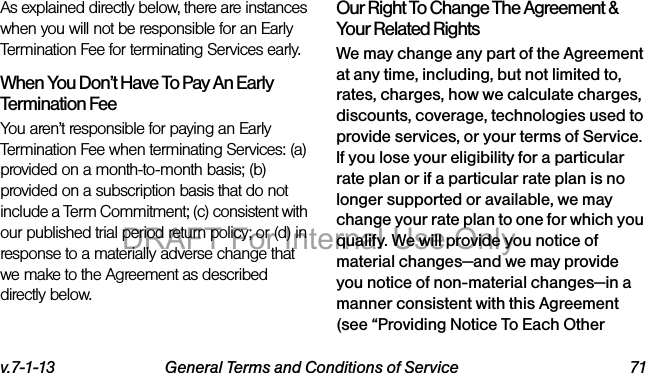 v.7-1-13 General Terms and Conditions of Service 71As explained directly below, there are instances when you will not be responsible for an Early Termination Fee for terminating Services early.When You Don’t Have To Pay An Early Termination FeeYou aren’t responsible for paying an Early Termination Fee when terminating Services: (a) provided on a month-to-month basis; (b) provided on a subscription basis that do not include a Term Commitment; (c) consistent with our published trial period return policy; or (d) in response to a materially adverse change that we make to the Agreement as described directly below.Our Right To Change The Agreement & Your Related RightsWe may change any part of the Agreement at any time, including, but not limited to, rates, charges, how we calculate charges, discounts, coverage, technologies used to provide services, or your terms of Service. If you lose your eligibility for a particular rate plan or if a particular rate plan is no longer supported or available, we may change your rate plan to one for which you qualify. We will provide you notice of material changes—and we may provide you notice of non-material changes—in a manner consistent with this Agreement (see “Providing Notice To Each Other DRAFT For Internal Use Only