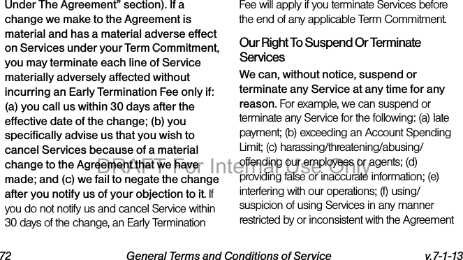 72 General Terms and Conditions of Service v.7-1-13Under The Agreement” section). If a change we make to the Agreement is material and has a material adverse effect on Services under your Term Commitment, you may terminate each line of Service materially adversely affected without incurring an Early Termination Fee only if: (a) you call us within 30 days after the effective date of the change; (b) you specifically advise us that you wish to cancel Services because of a material change to the Agreement that we have made; and (c) we fail to negate the change after you notify us of your objection to it. If you do not notify us and cancel Service within 30 days of the change, an Early Termination Fee will apply if you terminate Services before the end of any applicable Term Commitment.Our Right To Suspend Or Terminate ServicesWe can, without notice, suspend or terminate any Service at any time for any reason. For example, we can suspend or terminate any Service for the following: (a) late payment; (b) exceeding an Account Spending Limit; (c) harassing/threatening/abusing/offending our employees or agents; (d) providing false or inaccurate information; (e) interfering with our operations; (f) using/suspicion of using Services in any manner restricted by or inconsistent with the Agreement DRAFT For Internal Use Only