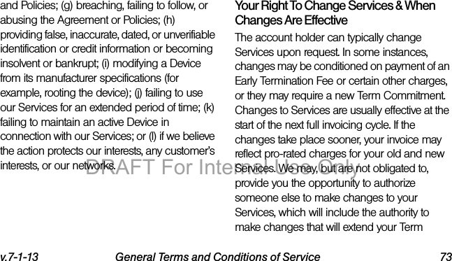 v.7-1-13 General Terms and Conditions of Service 73and Policies; (g) breaching, failing to follow, or abusing the Agreement or Policies; (h) providing false, inaccurate, dated, or unverifiable identification or credit information or becoming insolvent or bankrupt; (i) modifying a Device from its manufacturer specifications (for example, rooting the device); (j) failing to use our Services for an extended period of time; (k) failing to maintain an active Device in connection with our Services; or (l) if we believe the action protects our interests, any customer’s interests, or our networks.Your Right To Change Services & When Changes Are EffectiveThe account holder can typically change Services upon request. In some instances, changes may be conditioned on payment of an Early Termination Fee or certain other charges, or they may require a new Term Commitment. Changes to Services are usually effective at the start of the next full invoicing cycle. If the changes take place sooner, your invoice may reflect pro-rated charges for your old and new Services. We may, but are not obligated to, provide you the opportunity to authorize someone else to make changes to your Services, which will include the authority to make changes that will extend your Term DRAFT For Internal Use Only
