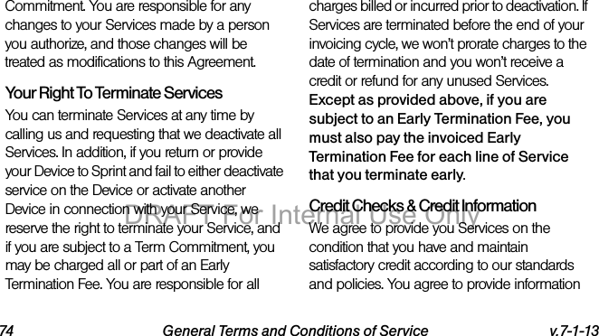 74 General Terms and Conditions of Service v.7-1-13Commitment. You are responsible for any changes to your Services made by a person you authorize, and those changes will be treated as modifications to this Agreement.Your Right To Terminate ServicesYou can terminate Services at any time by calling us and requesting that we deactivate all Services. In addition, if you return or provide your Device to Sprint and fail to either deactivate service on the Device or activate another Device in connection with your Service, we reserve the right to terminate your Service, and if you are subject to a Term Commitment, you may be charged all or part of an Early Termination Fee. You are responsible for all charges billed or incurred prior to deactivation. If Services are terminated before the end of your invoicing cycle, we won’t prorate charges to the date of termination and you won’t receive a credit or refund for any unused Services. Except as provided above, if you are subject to an Early Termination Fee, you must also pay the invoiced Early Termination Fee for each line of Service that you terminate early. Credit Checks & Credit InformationWe agree to provide you Services on the condition that you have and maintain satisfactory credit according to our standards and policies. You agree to provide information DRAFT For Internal Use Only