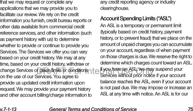 v.7-1-13 General Terms and Conditions of Service 75that we may request or complete any applications that we may provide you to facilitate our review. We rely on the credit information you furnish, credit bureau reports or other data available from commercial credit reference services, and other information (such as payment history with us) to determine whether to provide or continue to provide you Services. The Services we offer you can vary based on your credit history. We may at any time, based on your credit history, withdraw or change Services or place limits or conditions on the use of our Services. You agree to provide us updated credit information upon request. We may provide your payment history and other account billing/charge information to any credit reporting agency or industry clearinghouse. Account Spending Limits (“ASL”)An ASL is a temporary or permanent limit (typically based on credit history, payment history, or to prevent fraud) that we place on the amount of unpaid charges you can accumulate on your account, regardless of when payment on those charges is due. We reserve the right to determine which charges count toward an ASL. If you have an ASL, we may suspend your Services without prior notice if your account balance reaches the ASL, even if your account is not past due. We may impose or increase an ASL at any time with notice. An ASL is for our DRAFT For Internal Use Only