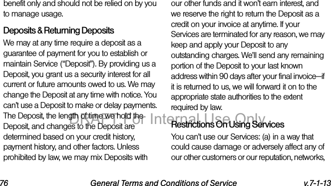 76 General Terms and Conditions of Service v.7-1-13benefit only and should not be relied on by you to manage usage.Deposits & Returning DepositsWe may at any time require a deposit as a guarantee of payment for you to establish or maintain Service (“Deposit”). By providing us a Deposit, you grant us a security interest for all current or future amounts owed to us. We may change the Deposit at any time with notice. You can’t use a Deposit to make or delay payments. The Deposit, the length of time we hold the Deposit, and changes to the Deposit are determined based on your credit history, payment history, and other factors. Unless prohibited by law, we may mix Deposits with our other funds and it won’t earn interest, and we reserve the right to return the Deposit as a credit on your invoice at anytime. If your Services are terminated for any reason, we may keep and apply your Deposit to any outstanding charges. We’ll send any remaining portion of the Deposit to your last known address within 90 days after your final invoice—if it is returned to us, we will forward it on to the appropriate state authorities to the extent required by law.Restrictions On Using ServicesYou can’t use our Services: (a) in a way that could cause damage or adversely affect any of our other customers or our reputation, networks, DRAFT For Internal Use Only