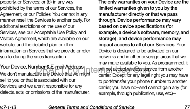 v.7-1-13 General Terms and Conditions of Service 77property, or Services; or (b) in any way prohibited by the terms of our Services, the Agreement, or our Policies. You cannot in any manner resell the Services to another party. For additional restrictions on the use of our Services, see our Acceptable Use Policy and Visitors Agreement, which are available on our website, and the detailed plan or other information on Services that we provide or refer you to during the sales transaction.Your Device, Number & E-mail AddressWe don’t manufacture any Device that we might sell to you or that is associated with our Services, and we aren’t responsible for any defects, acts, or omissions of the manufacturer. The only warranties on your Device are the limited warranties given to you by the manufacturer directly or that we pass through. Device performance may vary based on device specifications (for example, a device’s software, memory, and storage), and device performance may impact access to all of our Services. Your Device is designed to be activated on our networks and in other coverage areas that we may make available to you. As programmed, it will not accept wireless service from another carrier. Except for any legal right you may have to port/transfer your phone number to another carrier, you have no—and cannot gain any (for example, through publication, use, etc.)—DRAFT For Internal Use Only