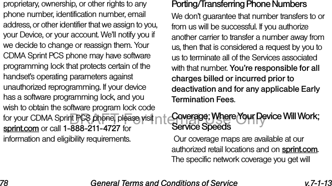 78 General Terms and Conditions of Service v.7-1-13proprietary, ownership, or other rights to any phone number, identification number, email address, or other identifier that we assign to you, your Device, or your account. We’ll notify you if we decide to change or reassign them. Your CDMA Sprint PCS phone may have software programming lock that protects certain of the handset’s operating parameters against unauthorized reprogramming. If your device has a software programming lock, and you wish to obtain the software program lock code for your CDMA Sprint PCS phone, please visit sprint.com or call 1-888-211-4727 for information and eligibility requirements.Porting/Transferring Phone NumbersWe don’t guarantee that number transfers to or from us will be successful. If you authorize another carrier to transfer a number away from us, then that is considered a request by you to us to terminate all of the Services associated with that number. You’re responsible for all charges billed or incurred prior to deactivation and for any applicable Early Termination Fees.Coverage; Where Your Device Will Work; Service Speeds Our coverage maps are available at our authorized retail locations and on sprint.com. The specific network coverage you get will DRAFT For Internal Use Only