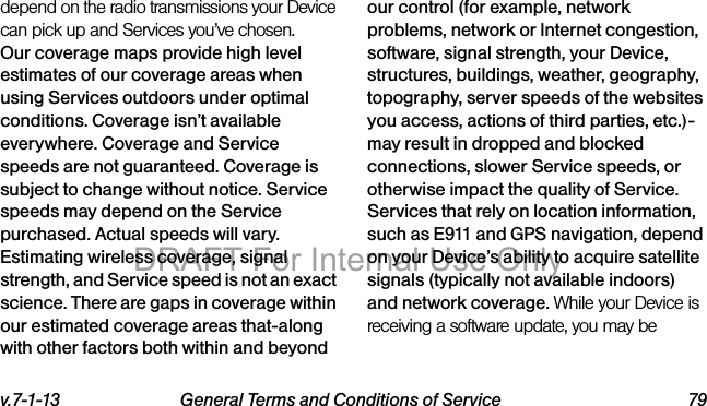 v.7-1-13 General Terms and Conditions of Service 79depend on the radio transmissions your Device can pick up and Services you’ve chosen. Our coverage maps provide high level estimates of our coverage areas when using Services outdoors under optimal conditions. Coverage isn’t available everywhere. Coverage and Service speeds are not guaranteed. Coverage is subject to change without notice. Service speeds may depend on the Service purchased. Actual speeds will vary. Estimating wireless coverage, signal strength, and Service speed is not an exact science. There are gaps in coverage within our estimated coverage areas that-along with other factors both within and beyond our control (for example, network problems, network or Internet congestion, software, signal strength, your Device, structures, buildings, weather, geography, topography, server speeds of the websites you access, actions of third parties, etc.)-may result in dropped and blocked connections, slower Service speeds, or otherwise impact the quality of Service. Services that rely on location information, such as E911 and GPS navigation, depend on your Device’s ability to acquire satellite signals (typically not available indoors) and network coverage. While your Device is receiving a software update, you may be DRAFT For Internal Use Only