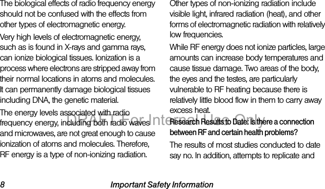 8 Important Safety InformationThe biological effects of radio frequency energy should not be confused with the effects from other types of electromagnetic energy.Very high levels of electromagnetic energy, such as is found in X-rays and gamma rays, can ionize biological tissues. Ionization is a process where electrons are stripped away from their normal locations in atoms and molecules. It can permanently damage biological tissues including DNA, the genetic material.The energy levels associated with radio frequency energy, including both radio waves and microwaves, are not great enough to cause ionization of atoms and molecules. Therefore, RF energy is a type of non-ionizing radiation. Other types of non-ionizing radiation include visible light, infrared radiation (heat), and other forms of electromagnetic radiation with relatively low frequencies.While RF energy does not ionize particles, large amounts can increase body temperatures and cause tissue damage. Two areas of the body, the eyes and the testes, are particularly vulnerable to RF heating because there is relatively little blood flow in them to carry away excess heat.Research Results to Date: Is there a connection between RF and certain health problems?The results of most studies conducted to date say no. In addition, attempts to replicate and DRAFT For Internal Use Only