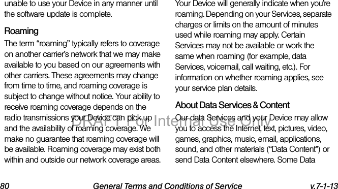 80 General Terms and Conditions of Service v.7-1-13unable to use your Device in any manner until the software update is complete.RoamingThe term “roaming” typically refers to coverage on another carrier’s network that we may make available to you based on our agreements with other carriers. These agreements may change from time to time, and roaming coverage is subject to change without notice. Your ability to receive roaming coverage depends on the radio transmissions your Device can pick up and the availability of roaming coverage. We make no guarantee that roaming coverage will be available. Roaming coverage may exist both within and outside our network coverage areas. Your Device will generally indicate when you’re roaming. Depending on your Services, separate charges or limits on the amount of minutes used while roaming may apply. Certain Services may not be available or work the same when roaming (for example, data Services, voicemail, call waiting, etc.). For information on whether roaming applies, see your service plan details.About Data Services & ContentOur data Services and your Device may allow you to access the Internet, text, pictures, video, games, graphics, music, email, applications, sound, and other materials (“Data Content”) or send Data Content elsewhere. Some Data DRAFT For Internal Use Only