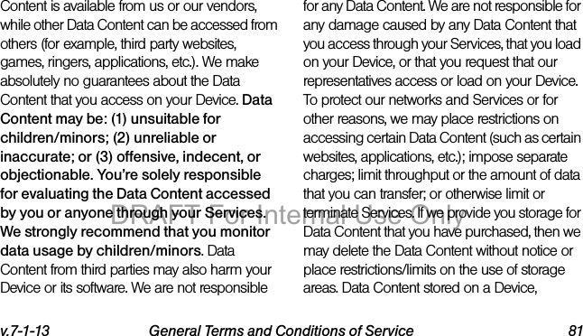 v.7-1-13 General Terms and Conditions of Service 81Content is available from us or our vendors, while other Data Content can be accessed from others (for example, third party websites, games, ringers, applications, etc.). We make absolutely no guarantees about the Data Content that you access on your Device. Data Content may be: (1) unsuitable for children/minors; (2) unreliable or inaccurate; or (3) offensive, indecent, or objectionable. You’re solely responsible for evaluating the Data Content accessed by you or anyone through your Services. We strongly recommend that you monitor data usage by children/minors. Data Content from third parties may also harm your Device or its software. We are not responsible for any Data Content. We are not responsible for any damage caused by any Data Content that you access through your Services, that you load on your Device, or that you request that our representatives access or load on your Device. To protect our networks and Services or for other reasons, we may place restrictions on accessing certain Data Content (such as certain websites, applications, etc.); impose separate charges; limit throughput or the amount of data that you can transfer; or otherwise limit or terminate Services. If we provide you storage for Data Content that you have purchased, then we may delete the Data Content without notice or place restrictions/limits on the use of storage areas. Data Content stored on a Device, DRAFT For Internal Use Only