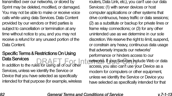 82 General Terms and Conditions of Service v.7-1-13transmitted over our networks, or stored by Sprint may be deleted, modified, or damaged. You may not be able to make or receive voice calls while using data Services. Data Content provided by our vendors or third parties is subject to cancellation or termination at any time without notice to you, and you may not receive a refund for any unused portion of the Data Content.Specific Terms & Restrictions On Using Data ServicesIn addition to the rules for using all of our other Services, unless we identify the Service or Device that you have selected as specifically intended for that purpose (for example, wireless routers, Data Link, etc.), you can’t use our data Services: (1) with server devices or host computer applications or other systems that drive continuous, heavy traffic or data sessions; (2) as a substitute or backup for private lines or frame relay connections; or (3) for any other unintended use as we determine in our sole discretion. We reserve the right to limit, suspend, or constrain any heavy, continuous data usage that adversely impacts our networks’ performance or hinders access to our networks. If your Services include Web or data access, you also can’t use your Device as a modem for computers or other equipment, unless we identify the Service or Device you have selected as specifically intended for that DRAFT For Internal Use Only