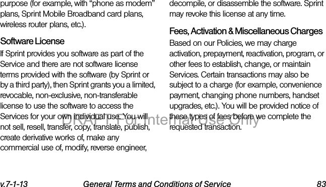 v.7-1-13 General Terms and Conditions of Service 83purpose (for example, with “phone as modem” plans, Sprint Mobile Broadband card plans, wireless router plans, etc.).Software LicenseIf Sprint provides you software as part of the Service and there are not software license terms provided with the software (by Sprint or by a third party), then Sprint grants you a limited, revocable, non-exclusive, non-transferable license to use the software to access the Services for your own individual use. You will not sell, resell, transfer, copy, translate, publish, create derivative works of, make any commercial use of, modify, reverse engineer, decompile, or disassemble the software. Sprint may revoke this license at any time.Fees, Activation & Miscellaneous ChargesBased on our Policies, we may charge activation, prepayment, reactivation, program, or other fees to establish, change, or maintain Services. Certain transactions may also be subject to a charge (for example, convenience payment, changing phone numbers, handset upgrades, etc.). You will be provided notice of these types of fees before we complete the requested transaction.DRAFT For Internal Use Only